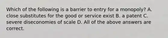 Which of the following is a barrier to entry for a​ monopoly? A. close substitutes for the good or service exist B. a patent C. severe diseconomies of scale D. All of the above answers are correct.