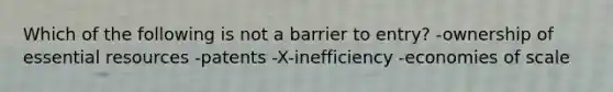 Which of the following is not a barrier to entry? -ownership of essential resources -patents -X-inefficiency -economies of scale