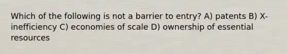 Which of the following is not a barrier to entry? A) patents B) X-inefficiency C) economies of scale D) ownership of essential resources