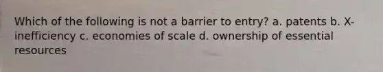 Which of the following is not a barrier to entry? a. patents b. X-inefficiency c. economies of scale d. ownership of essential resources