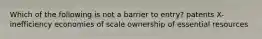 Which of the following is not a barrier to entry? patents X-inefficiency economies of scale ownership of essential resources