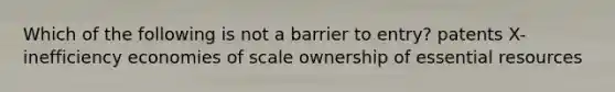 Which of the following is not a barrier to entry? patents X-inefficiency economies of scale ownership of essential resources