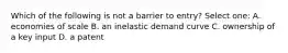 Which of the following is not a barrier to entry? Select one: A. economies of scale B. an inelastic demand curve C. ownership of a key input D. a patent