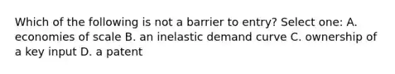 Which of the following is not a barrier to entry? Select one: A. economies of scale B. an inelastic demand curve C. ownership of a key input D. a patent