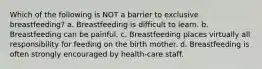 Which of the following is NOT a barrier to exclusive breastfeeding? a. Breastfeeding is difficult to learn. b. Breastfeeding can be painful. c. Breastfeeding places virtually all responsibility for feeding on the birth mother. d. Breastfeeding is often strongly encouraged by health-care staff.