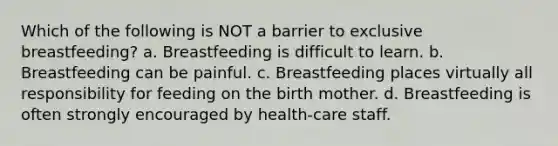 Which of the following is NOT a barrier to exclusive breastfeeding? a. Breastfeeding is difficult to learn. b. Breastfeeding can be painful. c. Breastfeeding places virtually all responsibility for feeding on the birth mother. d. Breastfeeding is often strongly encouraged by health-care staff.