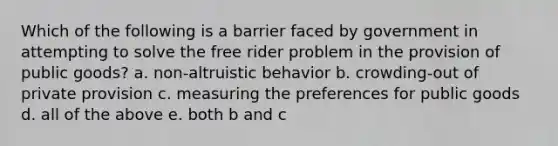 Which of the following is a barrier faced by government in attempting to solve the free rider problem in the provision of public goods? a. non-altruistic behavior b. crowding-out of private provision c. measuring the preferences for public goods d. all of the above e. both b and c