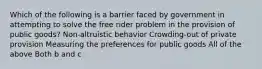 Which of the following is a barrier faced by government in attempting to solve the free rider problem in the provision of public goods? Non-altruistic behavior Crowding-out of private provision Measuring the preferences for public goods All of the above Both b and c