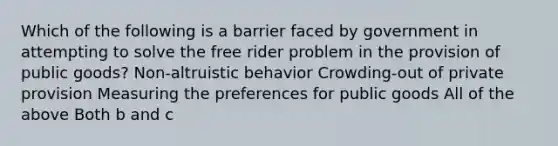 Which of the following is a barrier faced by government in attempting to solve the free rider problem in the provision of public goods? Non-altruistic behavior Crowding-out of private provision Measuring the preferences for public goods All of the above Both b and c