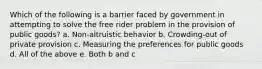 Which of the following is a barrier faced by government in attempting to solve the free rider problem in the provision of public goods? a. Non-altruistic behavior b. Crowding-out of private provision c. Measuring the preferences for public goods d. All of the above e. Both b and c