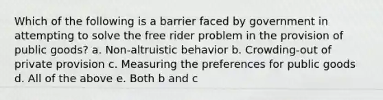 Which of the following is a barrier faced by government in attempting to solve the free rider problem in the provision of public goods? a. Non-altruistic behavior b. Crowding-out of private provision c. Measuring the preferences for public goods d. All of the above e. Both b and c