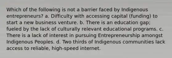 Which of the following is not a barrier faced by Indigenous entrepreneurs? a. Difficulty with accessing capital (funding) to start a new business venture. b. There is an education gap; fueled by the lack of culturally relevant educational programs. c. There is a lack of interest in pursuing Entrepreneurship amongst Indigenous Peoples. d. Two thirds of Indigenous communities lack access to reliable, high-speed internet.