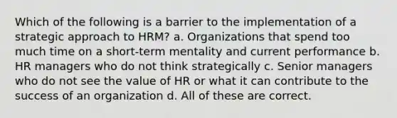 Which of the following is a barrier to the implementation of a strategic approach to HRM? a. Organizations that spend too much time on a short-term mentality and current performance b. HR managers who do not think strategically c. Senior managers who do not see the value of HR or what it can contribute to the success of an organization d. All of these are correct.