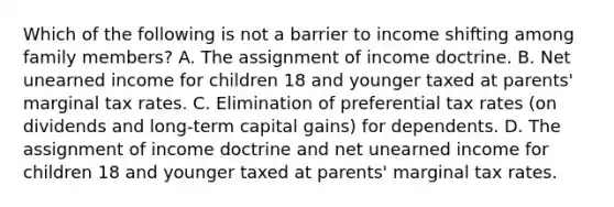 Which of the following is not a barrier to income shifting among family members? A. The assignment of income doctrine. B. Net unearned income for children 18 and younger taxed at parents' marginal tax rates. C. Elimination of preferential tax rates (on dividends and long-term capital gains) for dependents. D. The assignment of income doctrine and net unearned income for children 18 and younger taxed at parents' marginal tax rates.