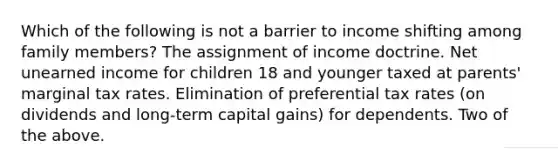 Which of the following is not a barrier to income shifting among family members? The assignment of income doctrine. Net unearned income for children 18 and younger taxed at parents' marginal tax rates. Elimination of preferential tax rates (on dividends and long-term capital gains) for dependents. Two of the above.