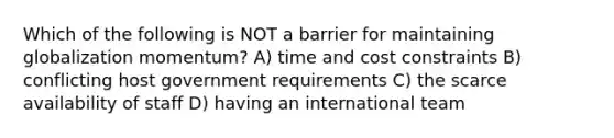 Which of the following is NOT a barrier for maintaining globalization momentum? A) time and cost constraints B) conflicting host government requirements C) the scarce availability of staff D) having an international team