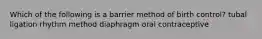 Which of the following is a barrier method of birth control? tubal ligation rhythm method diaphragm oral contraceptive