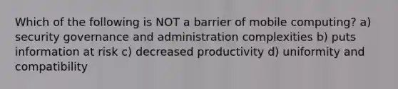 Which of the following is NOT a barrier of mobile computing? a) security governance and administration complexities b) puts information at risk c) decreased productivity d) uniformity and compatibility