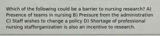 Which of the following could be a barrier to nursing research? A) Presence of teams in nursing B) Pressure from the administration C) Staff wishes to change a policy D) Shortage of professional nursing stafforganization is also an incentive to research.