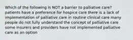 Which of the following is NOT a barrier to palliative care? patients have a preference for hospice care there is a lack of implementation of palliative care in routine clinical care many people do not fully understand the concept of palliative care some insurers and providers have not implemented palliative care as an option