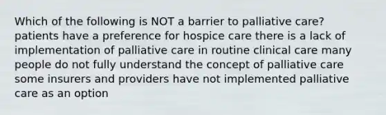 Which of the following is NOT a barrier to palliative care? patients have a preference for hospice care there is a lack of implementation of palliative care in routine clinical care many people do not fully understand the concept of palliative care some insurers and providers have not implemented palliative care as an option