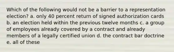 Which of the following would not be a barrier to a representation election? a. only 40 percent return of signed authorization cards b. an election held within the previous twelve months c. a group of employees already covered by a contract and already members of a legally certified union d. the contract bar doctrine e. all of these