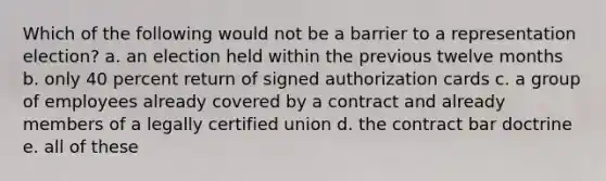 Which of the following would not be a barrier to a representation election? a. an election held within the previous twelve months b. only 40 percent return of signed authorization cards c. a group of employees already covered by a contract and already members of a legally certified union d. the contract bar doctrine e. all of these