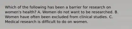 Which of the following has been a barrier for research on women's health? A. Women do not want to be researched. B. Women have often been excluded from clinical studies. C. Medical research is difficult to do on women.