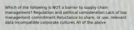 Which of the following is NOT a barrier to supply chain management? Regulation and political consideration Lack of top management commitment Reluctance to share, or use, relevant data Incompatible corporate cultures All of the above