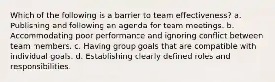 Which of the following is a barrier to team effectiveness? a. Publishing and following an agenda for team meetings. b. Accommodating poor performance and ignoring conflict between team members. c. Having group goals that are compatible with individual goals. d. Establishing clearly defined roles and responsibilities.