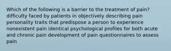 Which of the following is a barrier to the treatment of pain? difficulty faced by patients in objectively describing pain personality traits that predispose a person to experience nonexistent pain identical psychological profiles for both acute and chronic pain development of pain questionnaires to assess pain