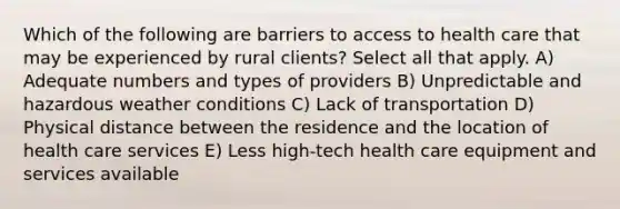 Which of the following are barriers to access to health care that may be experienced by rural clients? Select all that apply. A) Adequate numbers and types of providers B) Unpredictable and hazardous weather conditions C) Lack of transportation D) Physical distance between the residence and the location of health care services E) Less high-tech health care equipment and services available