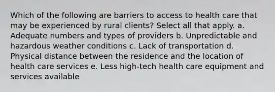 Which of the following are barriers to access to health care that may be experienced by rural clients? Select all that apply. a. Adequate numbers and types of providers b. Unpredictable and hazardous weather conditions c. Lack of transportation d. Physical distance between the residence and the location of health care services e. Less high-tech health care equipment and services available