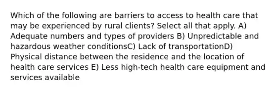 Which of the following are barriers to access to health care that may be experienced by rural clients? Select all that apply. A) Adequate numbers and types of providers B) Unpredictable and hazardous weather conditionsC) Lack of transportationD) Physical distance between the residence and the location of health care services E) Less high-tech health care equipment and services available