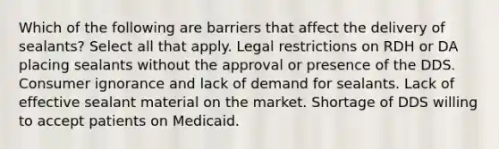 Which of the following are barriers that affect the delivery of sealants? Select all that apply. Legal restrictions on RDH or DA placing sealants without the approval or presence of the DDS. Consumer ignorance and lack of demand for sealants. Lack of effective sealant material on the market. Shortage of DDS willing to accept patients on Medicaid.