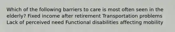 Which of the following barriers to care is most often seen in the elderly? Fixed income after retirement Transportation problems Lack of perceived need Functional disabilities affecting mobility