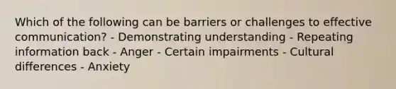 Which of the following can be barriers or challenges to effective communication? - Demonstrating understanding - Repeating information back - Anger - Certain impairments - Cultural differences - Anxiety