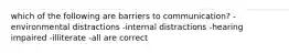 which of the following are barriers to communication? -environmental distractions -internal distractions -hearing impaired -illiterate -all are correct