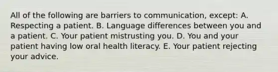 All of the following are barriers to communication, except: A. Respecting a patient. B. Language differences between you and a patient. C. Your patient mistrusting you. D. You and your patient having low oral health literacy. E. Your patient rejecting your advice.