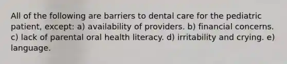 All of the following are barriers to dental care for the pediatric patient, except: a) availability of providers. b) financial concerns. c) lack of parental oral health literacy. d) irritability and crying. e) language.