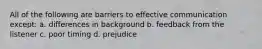 All of the following are barriers to effective communication except: a. differences in background b. feedback from the listener c. poor timing d. prejudice