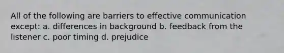 All of the following are barriers to effective communication except: a. differences in background b. feedback from the listener c. poor timing d. prejudice