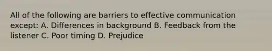 All of the following are barriers to effective communication except: A. Differences in background B. Feedback from the listener C. Poor timing D. Prejudice