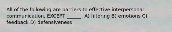 All of the following are barriers to effective interpersonal communication, EXCEPT ______. A) filtering B) emotions C) feedback D) defensiveness