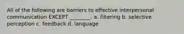 All of the following are barriers to effective interpersonal communication EXCEPT ________. a. filtering b. selective perception c. feedback d. language