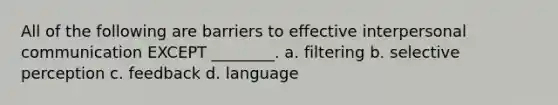 All of the following are barriers to effective interpersonal communication EXCEPT ________. a. filtering b. selective perception c. feedback d. language