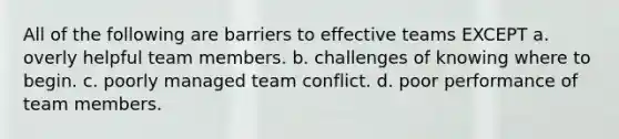 All of the following are barriers to effective teams EXCEPT a. overly helpful team members. b. challenges of knowing where to begin. c. poorly managed team conflict. d. poor performance of team members.