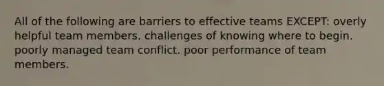 All of the following are barriers to effective teams EXCEPT: overly helpful team members. challenges of knowing where to begin. poorly managed team conflict. poor performance of team members.