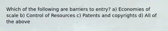 Which of the following are barriers to entry? a) Economies of scale b) Control of Resources c) Patents and copyrights d) All of the above