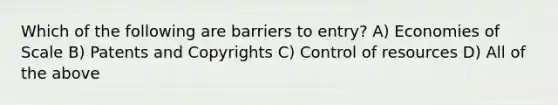 Which of the following are barriers to entry? A) Economies of Scale B) Patents and Copyrights C) Control of resources D) All of the above